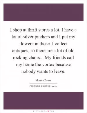 I shop at thrift stores a lot. I have a lot of silver pitchers and I put my flowers in those. I collect antiques, so there are a lot of old rocking chairs... My friends call my home the vortex because nobody wants to leave Picture Quote #1