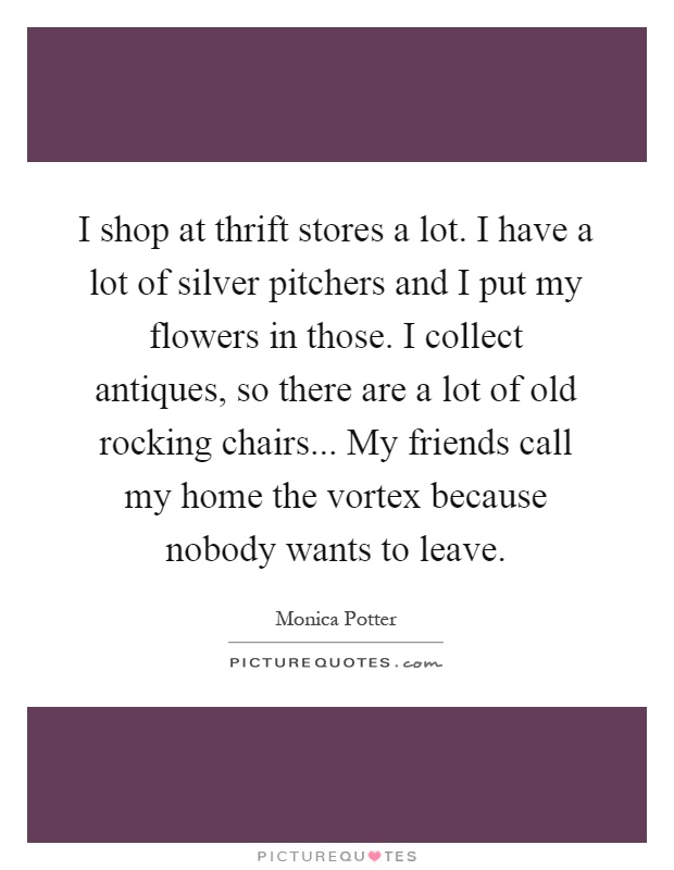 I shop at thrift stores a lot. I have a lot of silver pitchers and I put my flowers in those. I collect antiques, so there are a lot of old rocking chairs... My friends call my home the vortex because nobody wants to leave Picture Quote #1