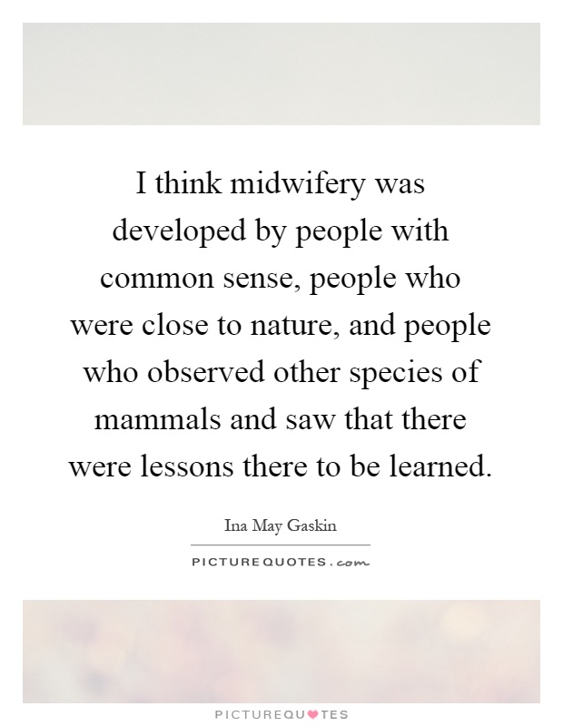 I think midwifery was developed by people with common sense, people who were close to nature, and people who observed other species of mammals and saw that there were lessons there to be learned Picture Quote #1