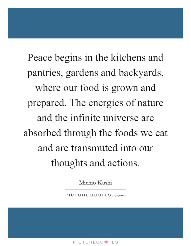 Peace begins in the kitchens and pantries, gardens and backyards, where our food is grown and prepared. The energies of nature and the infinite universe are absorbed through the foods we eat and are transmuted into our thoughts and actions Picture Quote #1