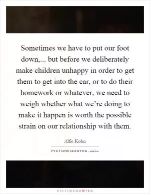 Sometimes we have to put our foot down,... but before we deliberately make children unhappy in order to get them to get into the car, or to do their homework or whatever, we need to weigh whether what we’re doing to make it happen is worth the possible strain on our relationship with them Picture Quote #1