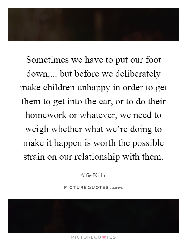 Sometimes we have to put our foot down,... but before we deliberately make children unhappy in order to get them to get into the car, or to do their homework or whatever, we need to weigh whether what we're doing to make it happen is worth the possible strain on our relationship with them Picture Quote #1