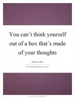 You can’t think yourself out of a box that’s made of your thoughts Picture Quote #1