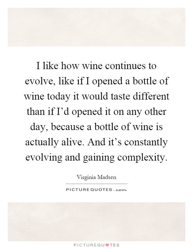 I like how wine continues to evolve, like if I opened a bottle of wine today it would taste different than if I'd opened it on any other day, because a bottle of wine is actually alive. And it's constantly evolving and gaining complexity Picture Quote #1