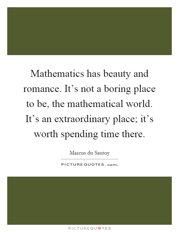 Mathematics has beauty and romance. It's not a boring place to be, the mathematical world. It's an extraordinary place; it's worth spending time there Picture Quote #1