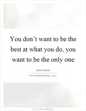You don’t want to be the best at what you do, you want to be the only one Picture Quote #1