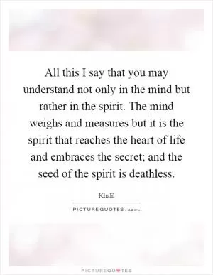All this I say that you may understand not only in the mind but rather in the spirit. The mind weighs and measures but it is the spirit that reaches the heart of life and embraces the secret; and the seed of the spirit is deathless Picture Quote #1