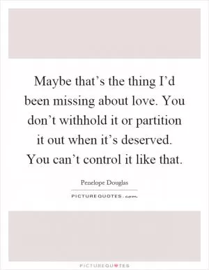 Maybe that’s the thing I’d been missing about love. You don’t withhold it or partition it out when it’s deserved. You can’t control it like that Picture Quote #1