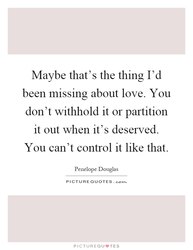 Maybe that's the thing I'd been missing about love. You don't withhold it or partition it out when it's deserved. You can't control it like that Picture Quote #1