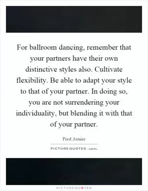 For ballroom dancing, remember that your partners have their own distinctive styles also. Cultivate flexibility. Be able to adapt your style to that of your partner. In doing so, you are not surrendering your individuality, but blending it with that of your partner Picture Quote #1