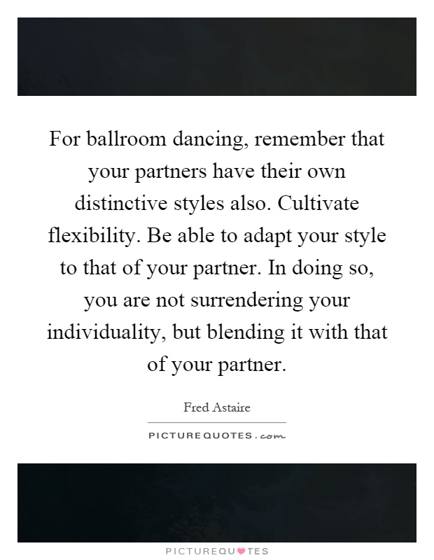 For ballroom dancing, remember that your partners have their own distinctive styles also. Cultivate flexibility. Be able to adapt your style to that of your partner. In doing so, you are not surrendering your individuality, but blending it with that of your partner Picture Quote #1