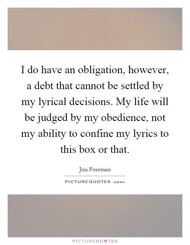 I do have an obligation, however, a debt that cannot be settled by my lyrical decisions. My life will be judged by my obedience, not my ability to confine my lyrics to this box or that Picture Quote #1