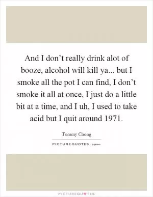 And I don’t really drink alot of booze, alcohol will kill ya... but I smoke all the pot I can find, I don’t smoke it all at once, I just do a little bit at a time, and I uh, I used to take acid but I quit around 1971 Picture Quote #1