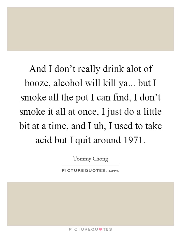 And I don't really drink alot of booze, alcohol will kill ya... but I smoke all the pot I can find, I don't smoke it all at once, I just do a little bit at a time, and I uh, I used to take acid but I quit around 1971 Picture Quote #1