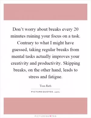Don’t worry about breaks every 20 minutes ruining your focus on a task. Contrary to what I might have guessed, taking regular breaks from mental tasks actually improves your creativity and productivity. Skipping breaks, on the other hand, leads to stress and fatigue Picture Quote #1