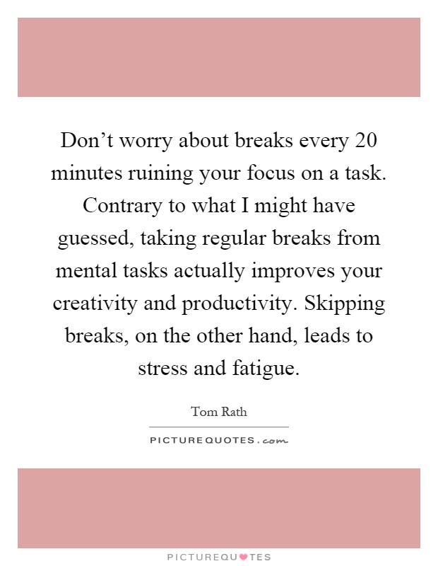 Don't worry about breaks every 20 minutes ruining your focus on a task. Contrary to what I might have guessed, taking regular breaks from mental tasks actually improves your creativity and productivity. Skipping breaks, on the other hand, leads to stress and fatigue Picture Quote #1
