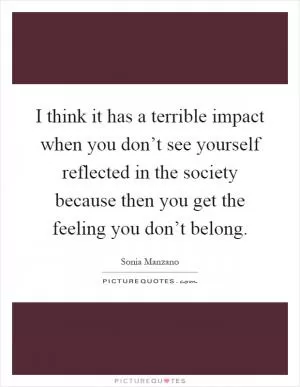 I think it has a terrible impact when you don’t see yourself reflected in the society because then you get the feeling you don’t belong Picture Quote #1