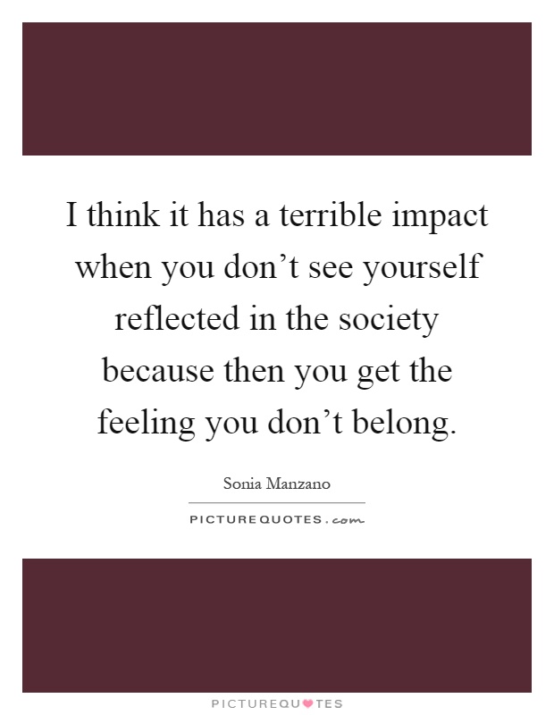 I think it has a terrible impact when you don't see yourself reflected in the society because then you get the feeling you don't belong Picture Quote #1