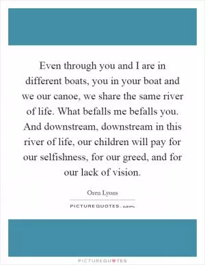Even through you and I are in different boats, you in your boat and we our canoe, we share the same river of life. What befalls me befalls you. And downstream, downstream in this river of life, our children will pay for our selfishness, for our greed, and for our lack of vision Picture Quote #1