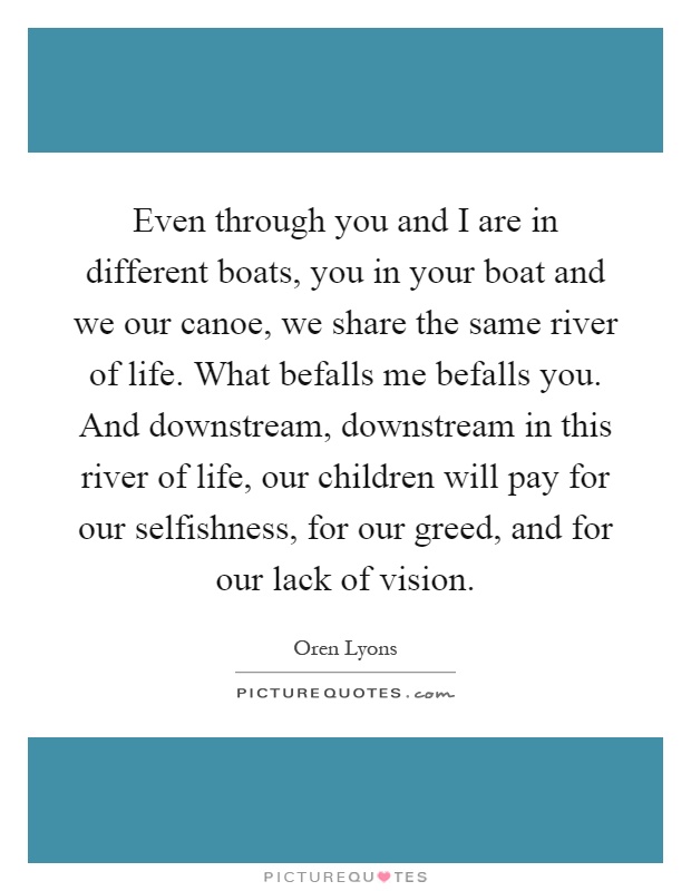 Even through you and I are in different boats, you in your boat and we our canoe, we share the same river of life. What befalls me befalls you. And downstream, downstream in this river of life, our children will pay for our selfishness, for our greed, and for our lack of vision Picture Quote #1