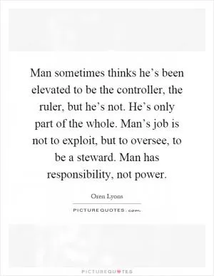 Man sometimes thinks he’s been elevated to be the controller, the ruler, but he’s not. He’s only part of the whole. Man’s job is not to exploit, but to oversee, to be a steward. Man has responsibility, not power Picture Quote #1