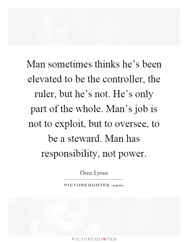 Man sometimes thinks he's been elevated to be the controller, the ruler, but he's not. He's only part of the whole. Man's job is not to exploit, but to oversee, to be a steward. Man has responsibility, not power Picture Quote #1
