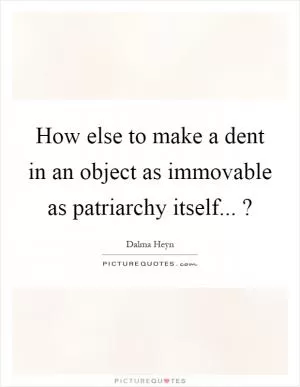 How else to make a dent in an object as immovable as patriarchy itself...? Picture Quote #1