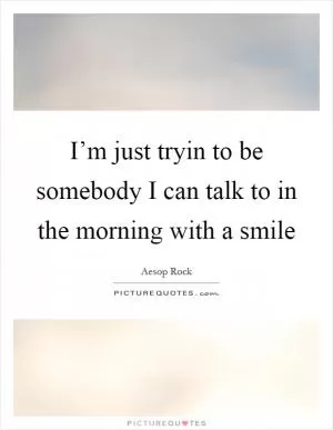 I’m just tryin to be somebody I can talk to in the morning with a smile Picture Quote #1