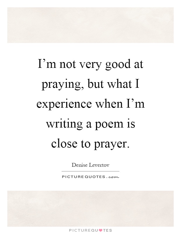 I'm not very good at praying, but what I experience when I'm writing a poem is close to prayer Picture Quote #1