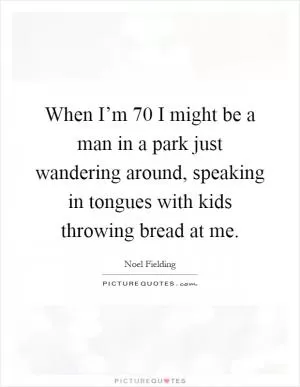 When I’m 70 I might be a man in a park just wandering around, speaking in tongues with kids throwing bread at me Picture Quote #1