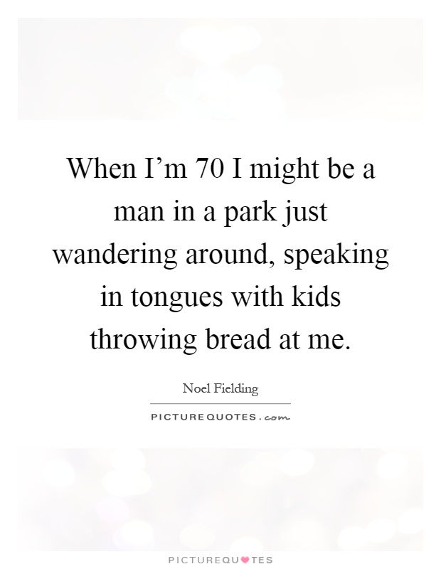 When I'm 70 I might be a man in a park just wandering around, speaking in tongues with kids throwing bread at me Picture Quote #1