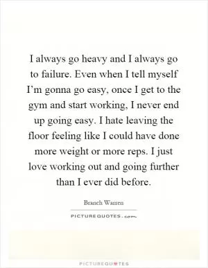 I always go heavy and I always go to failure. Even when I tell myself I’m gonna go easy, once I get to the gym and start working, I never end up going easy. I hate leaving the floor feeling like I could have done more weight or more reps. I just love working out and going further than I ever did before Picture Quote #1