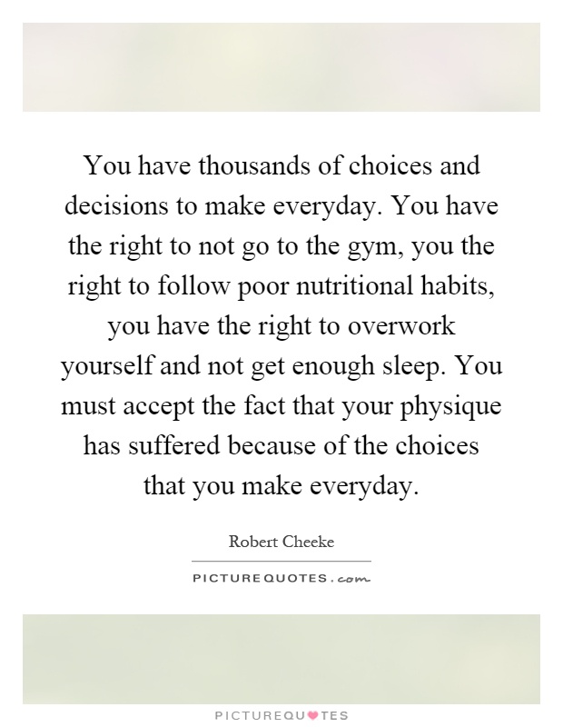 You have thousands of choices and decisions to make everyday. You have the right to not go to the gym, you the right to follow poor nutritional habits, you have the right to overwork yourself and not get enough sleep. You must accept the fact that your physique has suffered because of the choices that you make everyday Picture Quote #1
