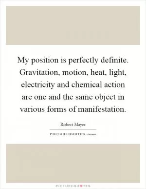 My position is perfectly definite. Gravitation, motion, heat, light, electricity and chemical action are one and the same object in various forms of manifestation Picture Quote #1