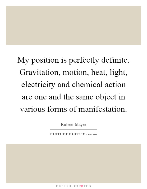 My position is perfectly definite. Gravitation, motion, heat, light, electricity and chemical action are one and the same object in various forms of manifestation Picture Quote #1