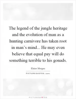 The legend of the jungle heritage and the evolution of man as a hunting carnivore has taken root in man’s mind... He may even believe that equal pay will do something terrible to his gonads Picture Quote #1