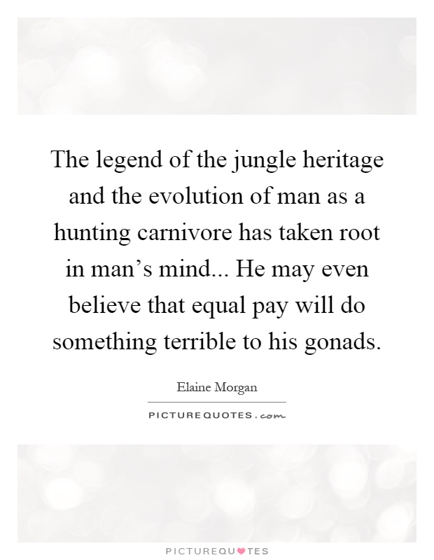 The legend of the jungle heritage and the evolution of man as a hunting carnivore has taken root in man's mind... He may even believe that equal pay will do something terrible to his gonads Picture Quote #1