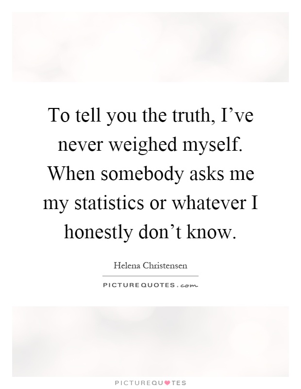 To tell you the truth, I've never weighed myself. When somebody asks me my statistics or whatever I honestly don't know Picture Quote #1