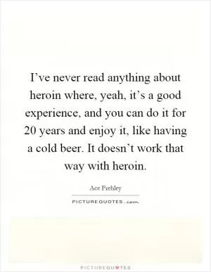 I’ve never read anything about heroin where, yeah, it’s a good experience, and you can do it for 20 years and enjoy it, like having a cold beer. It doesn’t work that way with heroin Picture Quote #1