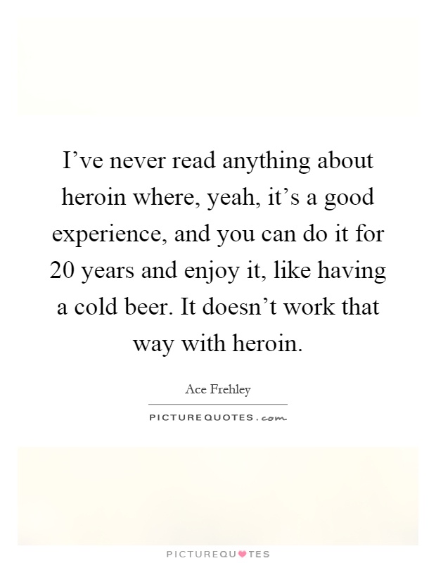 I've never read anything about heroin where, yeah, it's a good experience, and you can do it for 20 years and enjoy it, like having a cold beer. It doesn't work that way with heroin Picture Quote #1