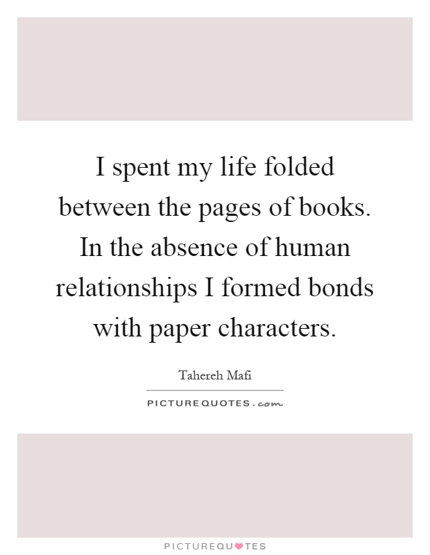 I spent my life folded between the pages of books. In the absence of human relationships I formed bonds with paper characters Picture Quote #1