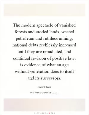 The modern spectacle of vanished forests and eroded lands, wasted petroleum and ruthless mining, national debts recklessly increased until they are repudiated, and continual revision of positive law, is evidence of what an age without veneration does to itself and its successors Picture Quote #1