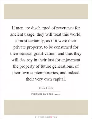 If men are discharged of reverence for ancient usage, they will treat this world, almost certainly, as if it were their private property, to be consumed for their sensual gratification; and thus they will destroy in their lust for enjoyment the property of future generations, of their own contemporaries, and indeed their very own capital Picture Quote #1