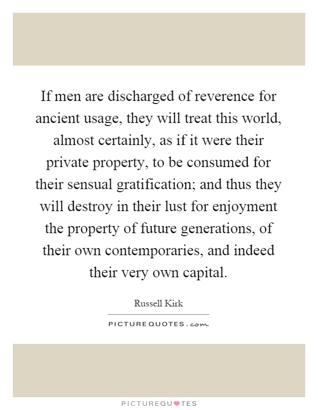 If men are discharged of reverence for ancient usage, they will treat this world, almost certainly, as if it were their private property, to be consumed for their sensual gratification; and thus they will destroy in their lust for enjoyment the property of future generations, of their own contemporaries, and indeed their very own capital Picture Quote #1