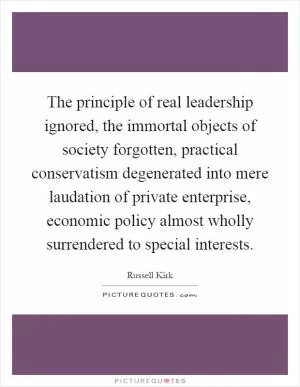 The principle of real leadership ignored, the immortal objects of society forgotten, practical conservatism degenerated into mere laudation of private enterprise, economic policy almost wholly surrendered to special interests Picture Quote #1