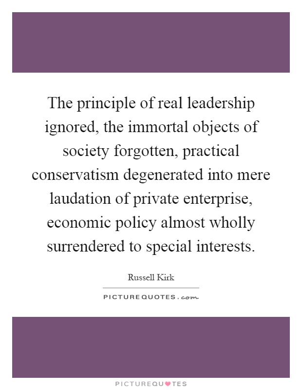 The principle of real leadership ignored, the immortal objects of society forgotten, practical conservatism degenerated into mere laudation of private enterprise, economic policy almost wholly surrendered to special interests Picture Quote #1
