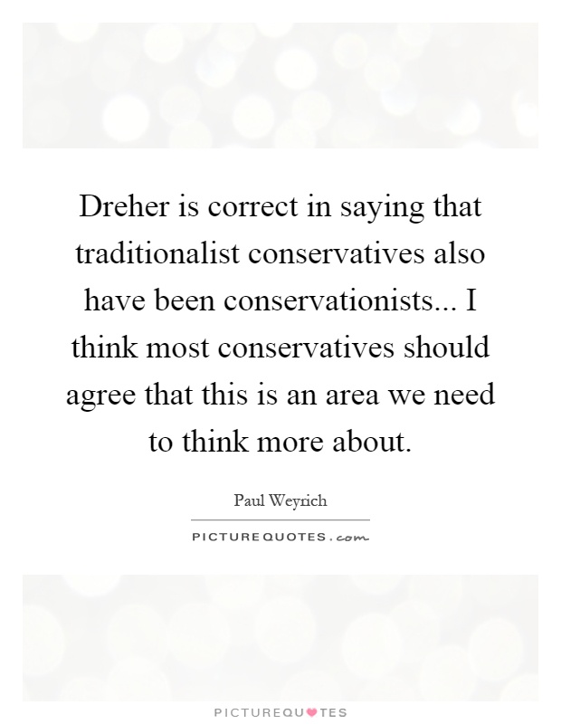 Dreher is correct in saying that traditionalist conservatives also have been conservationists... I think most conservatives should agree that this is an area we need to think more about Picture Quote #1