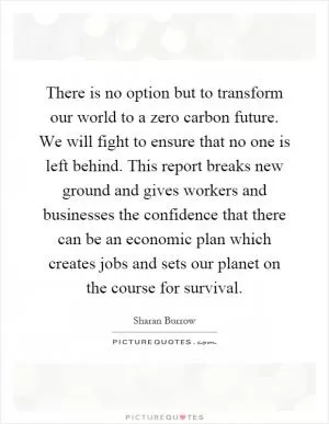There is no option but to transform our world to a zero carbon future. We will fight to ensure that no one is left behind. This report breaks new ground and gives workers and businesses the confidence that there can be an economic plan which creates jobs and sets our planet on the course for survival Picture Quote #1