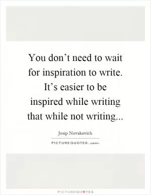 You don’t need to wait for inspiration to write. It’s easier to be inspired while writing that while not writing Picture Quote #1