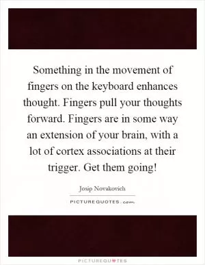 Something in the movement of fingers on the keyboard enhances thought. Fingers pull your thoughts forward. Fingers are in some way an extension of your brain, with a lot of cortex associations at their trigger. Get them going! Picture Quote #1